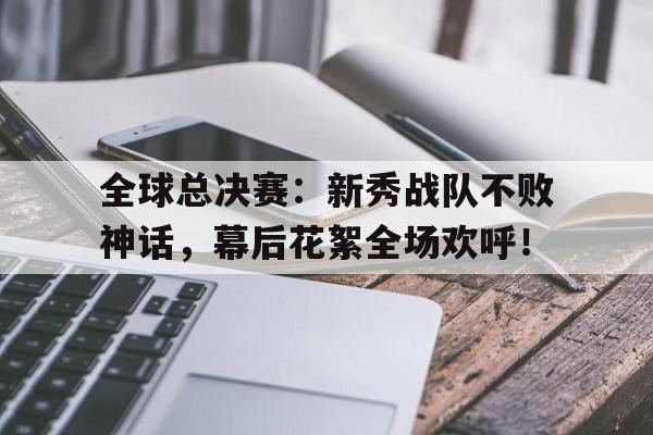 全球总决赛：新秀战队不败神话，幕后花絮全场欢呼！